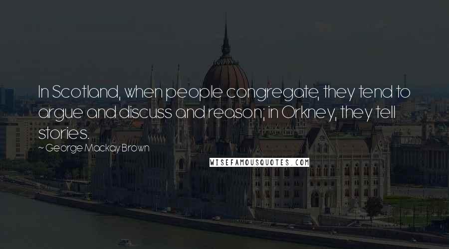 George Mackay Brown Quotes: In Scotland, when people congregate, they tend to argue and discuss and reason; in Orkney, they tell stories.