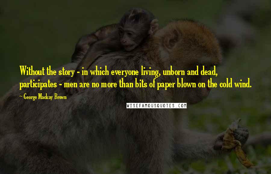 George Mackay Brown Quotes: Without the story - in which everyone living, unborn and dead, participates - men are no more than bits of paper blown on the cold wind.