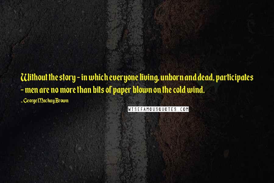 George Mackay Brown Quotes: Without the story - in which everyone living, unborn and dead, participates - men are no more than bits of paper blown on the cold wind.