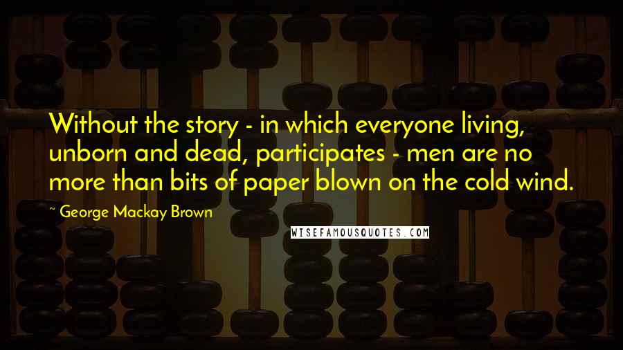 George Mackay Brown Quotes: Without the story - in which everyone living, unborn and dead, participates - men are no more than bits of paper blown on the cold wind.