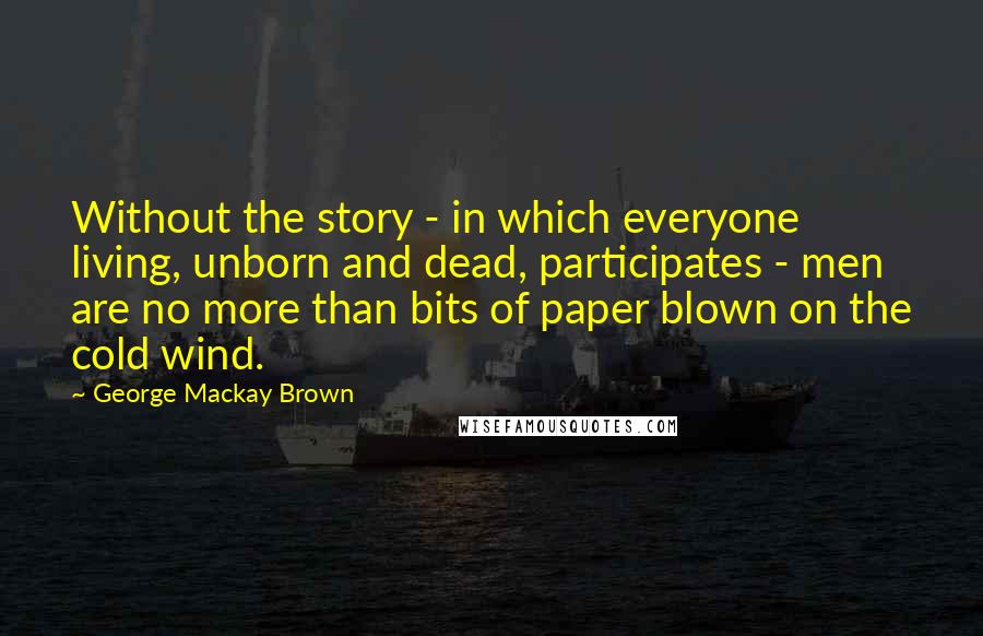 George Mackay Brown Quotes: Without the story - in which everyone living, unborn and dead, participates - men are no more than bits of paper blown on the cold wind.