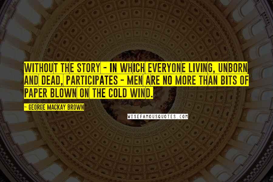 George Mackay Brown Quotes: Without the story - in which everyone living, unborn and dead, participates - men are no more than bits of paper blown on the cold wind.