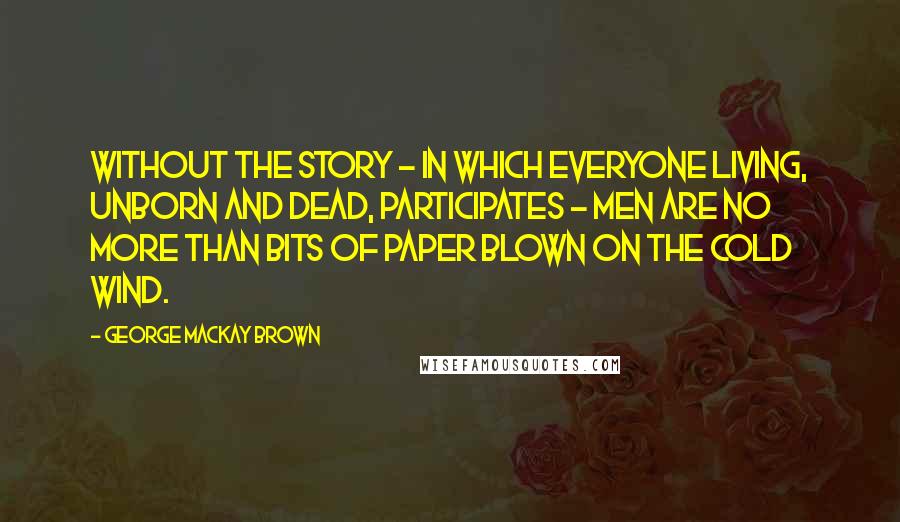 George Mackay Brown Quotes: Without the story - in which everyone living, unborn and dead, participates - men are no more than bits of paper blown on the cold wind.