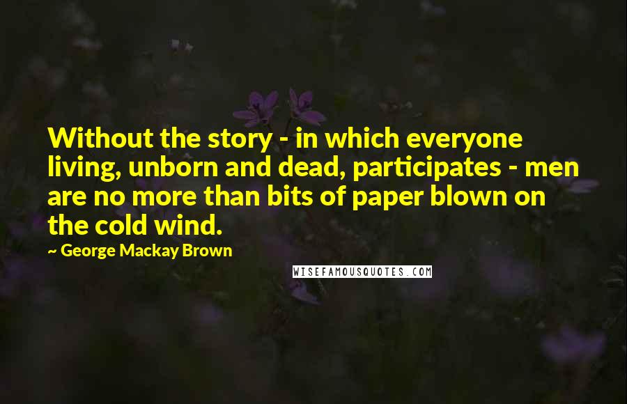 George Mackay Brown Quotes: Without the story - in which everyone living, unborn and dead, participates - men are no more than bits of paper blown on the cold wind.