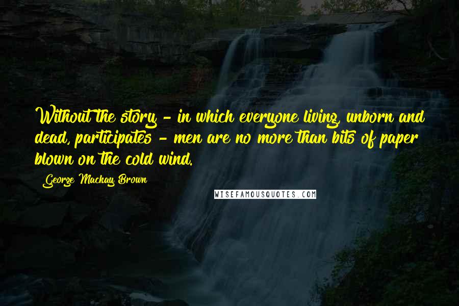George Mackay Brown Quotes: Without the story - in which everyone living, unborn and dead, participates - men are no more than bits of paper blown on the cold wind.