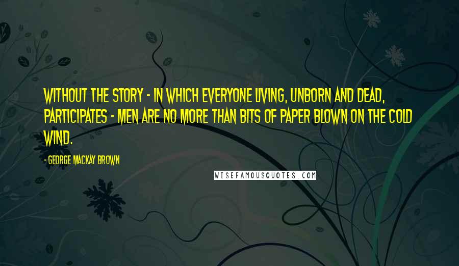 George Mackay Brown Quotes: Without the story - in which everyone living, unborn and dead, participates - men are no more than bits of paper blown on the cold wind.