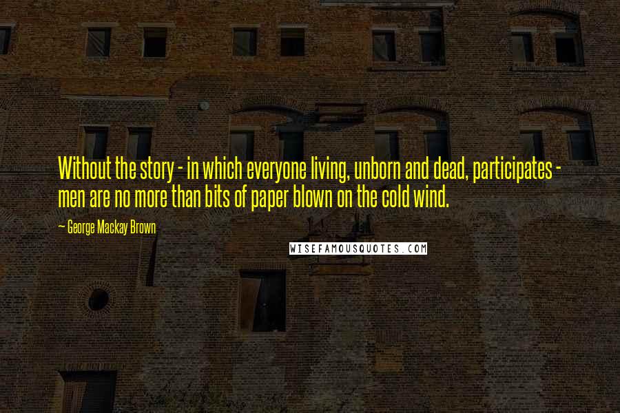 George Mackay Brown Quotes: Without the story - in which everyone living, unborn and dead, participates - men are no more than bits of paper blown on the cold wind.