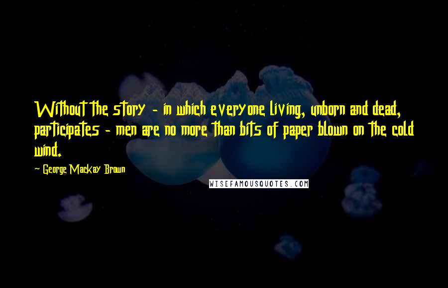 George Mackay Brown Quotes: Without the story - in which everyone living, unborn and dead, participates - men are no more than bits of paper blown on the cold wind.
