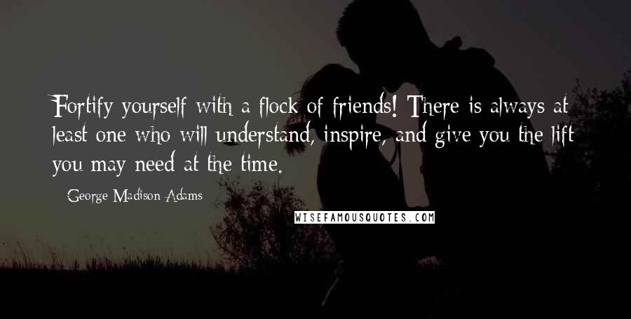 George Madison Adams Quotes: Fortify yourself with a flock of friends! There is always at least one who will understand, inspire, and give you the lift you may need at the time.