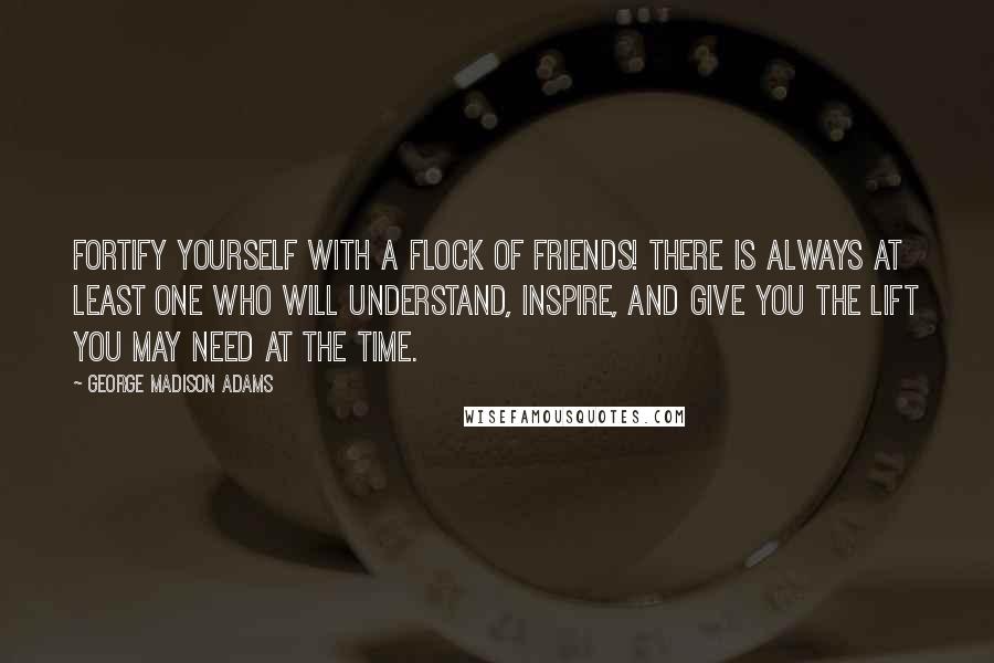 George Madison Adams Quotes: Fortify yourself with a flock of friends! There is always at least one who will understand, inspire, and give you the lift you may need at the time.
