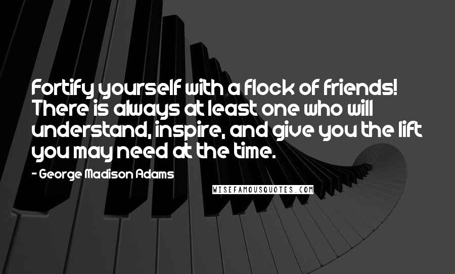 George Madison Adams Quotes: Fortify yourself with a flock of friends! There is always at least one who will understand, inspire, and give you the lift you may need at the time.