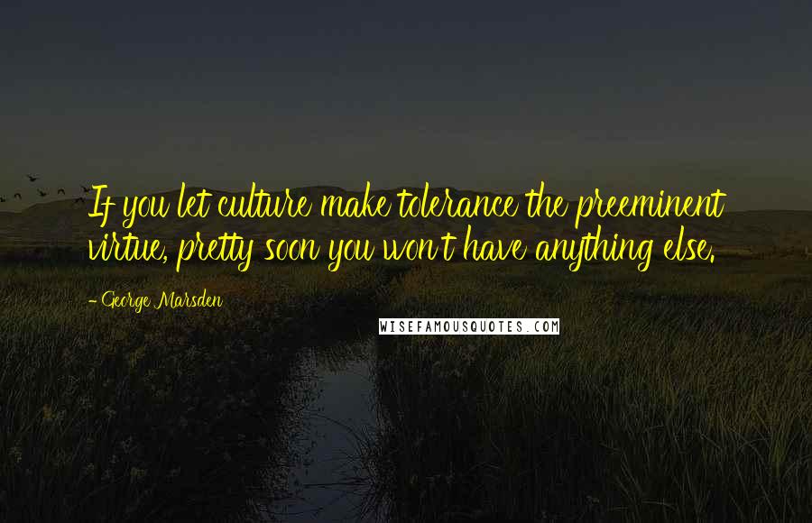 George Marsden Quotes: If you let culture make tolerance the preeminent virtue, pretty soon you won't have anything else.
