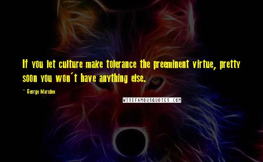 George Marsden Quotes: If you let culture make tolerance the preeminent virtue, pretty soon you won't have anything else.