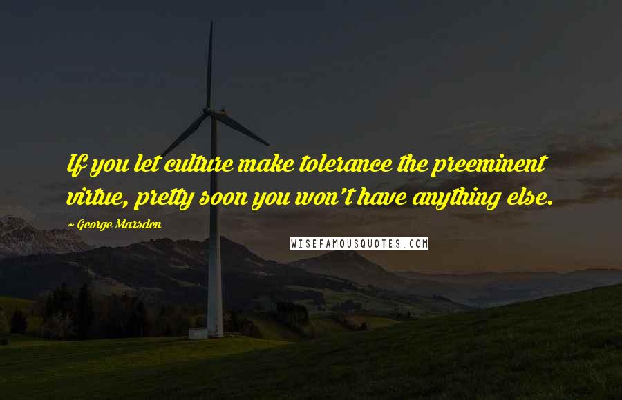 George Marsden Quotes: If you let culture make tolerance the preeminent virtue, pretty soon you won't have anything else.
