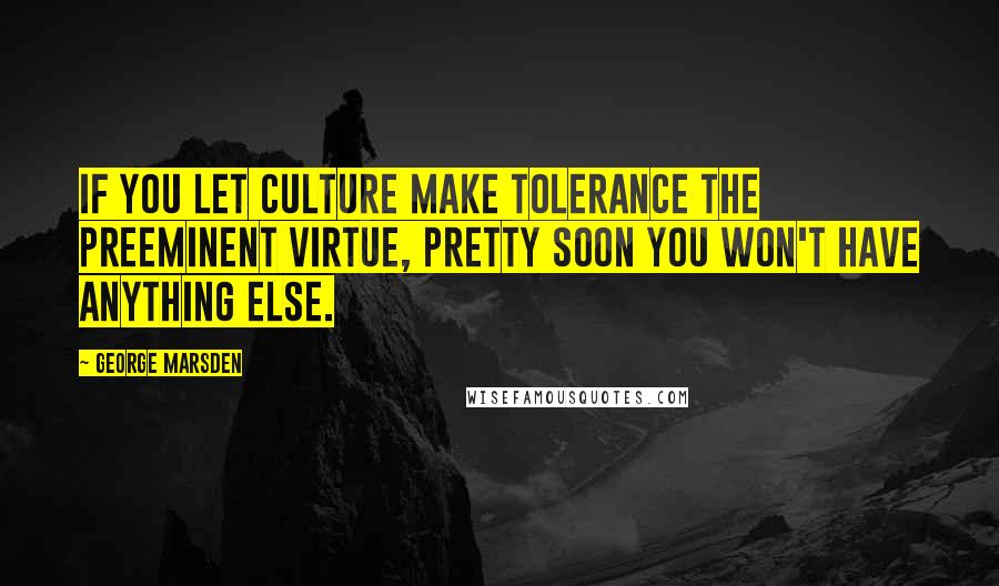 George Marsden Quotes: If you let culture make tolerance the preeminent virtue, pretty soon you won't have anything else.