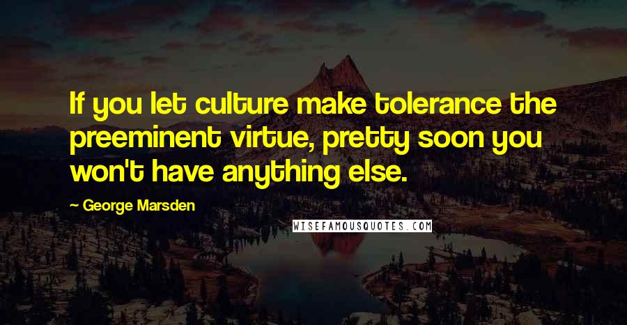 George Marsden Quotes: If you let culture make tolerance the preeminent virtue, pretty soon you won't have anything else.