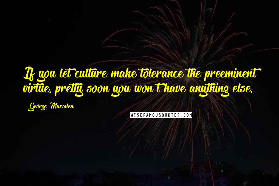 George Marsden Quotes: If you let culture make tolerance the preeminent virtue, pretty soon you won't have anything else.