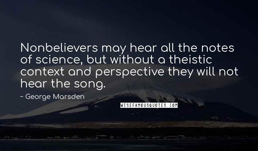 George Marsden Quotes: Nonbelievers may hear all the notes of science, but without a theistic context and perspective they will not hear the song.