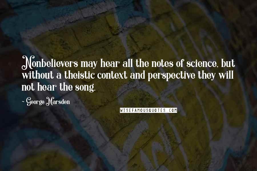 George Marsden Quotes: Nonbelievers may hear all the notes of science, but without a theistic context and perspective they will not hear the song.