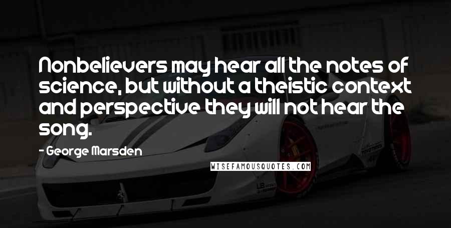 George Marsden Quotes: Nonbelievers may hear all the notes of science, but without a theistic context and perspective they will not hear the song.