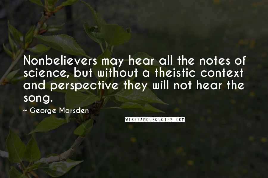 George Marsden Quotes: Nonbelievers may hear all the notes of science, but without a theistic context and perspective they will not hear the song.