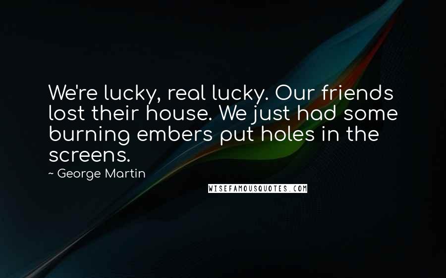 George Martin Quotes: We're lucky, real lucky. Our friends lost their house. We just had some burning embers put holes in the screens.