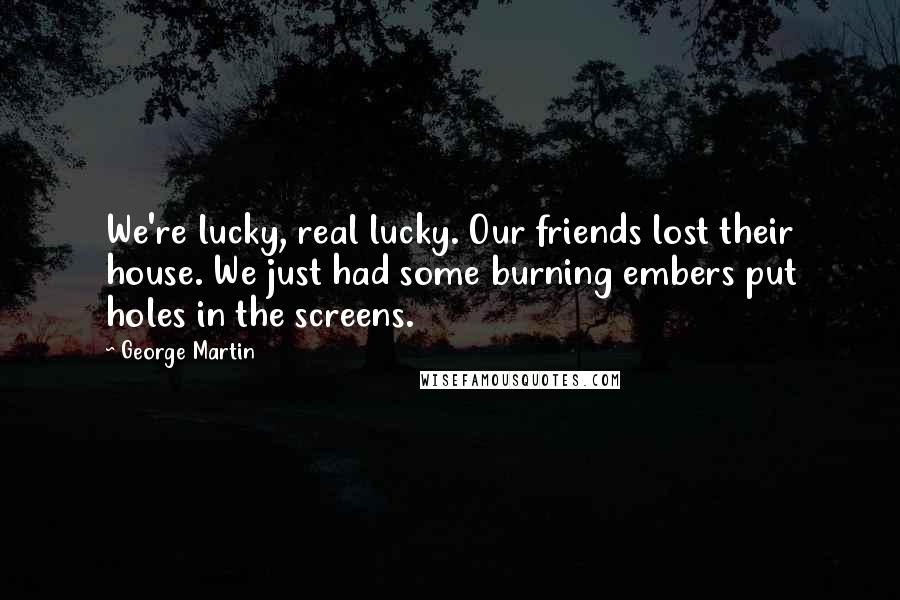 George Martin Quotes: We're lucky, real lucky. Our friends lost their house. We just had some burning embers put holes in the screens.