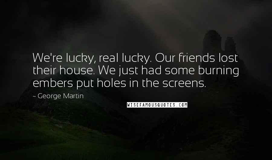 George Martin Quotes: We're lucky, real lucky. Our friends lost their house. We just had some burning embers put holes in the screens.