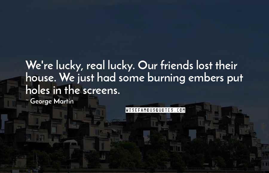 George Martin Quotes: We're lucky, real lucky. Our friends lost their house. We just had some burning embers put holes in the screens.
