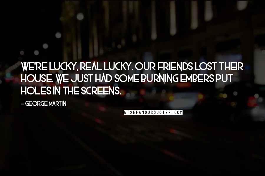George Martin Quotes: We're lucky, real lucky. Our friends lost their house. We just had some burning embers put holes in the screens.