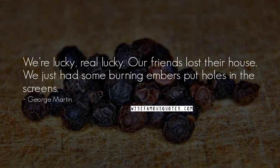 George Martin Quotes: We're lucky, real lucky. Our friends lost their house. We just had some burning embers put holes in the screens.