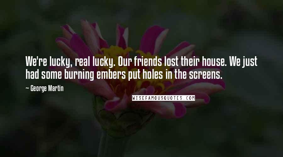 George Martin Quotes: We're lucky, real lucky. Our friends lost their house. We just had some burning embers put holes in the screens.