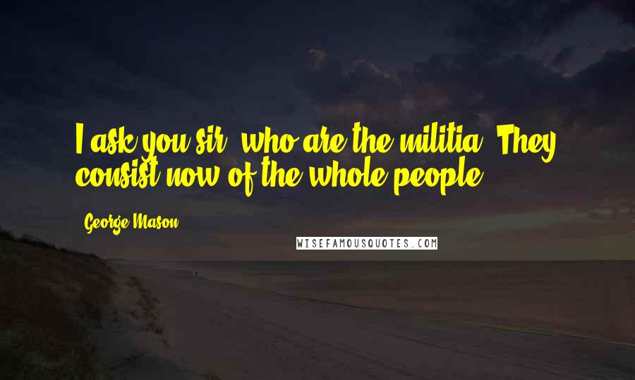 George Mason Quotes: I ask you sir, who are the militia? They consist now of the whole people.