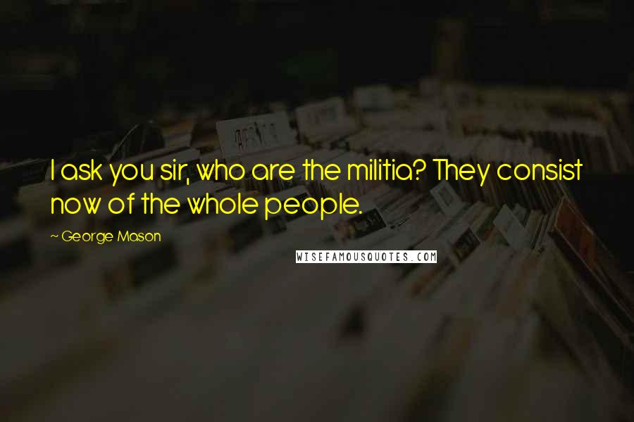 George Mason Quotes: I ask you sir, who are the militia? They consist now of the whole people.