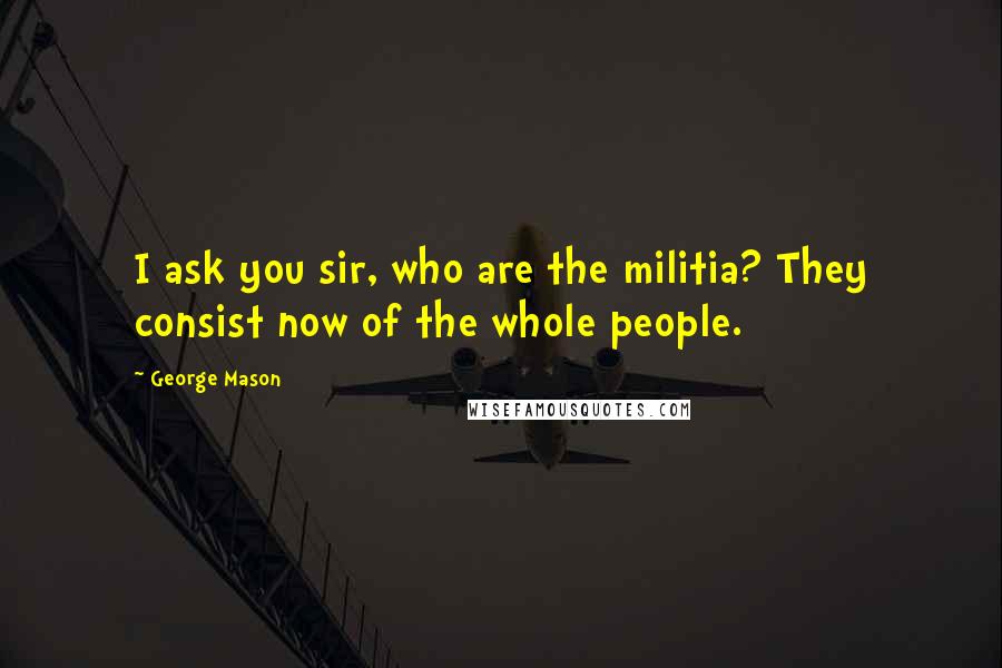 George Mason Quotes: I ask you sir, who are the militia? They consist now of the whole people.