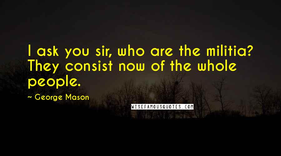 George Mason Quotes: I ask you sir, who are the militia? They consist now of the whole people.