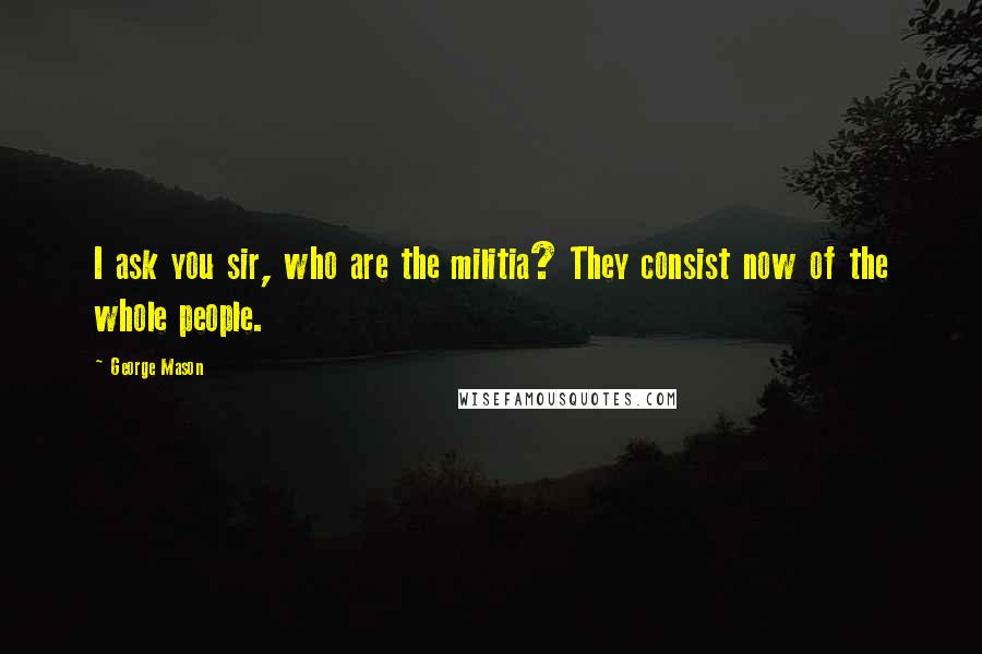 George Mason Quotes: I ask you sir, who are the militia? They consist now of the whole people.