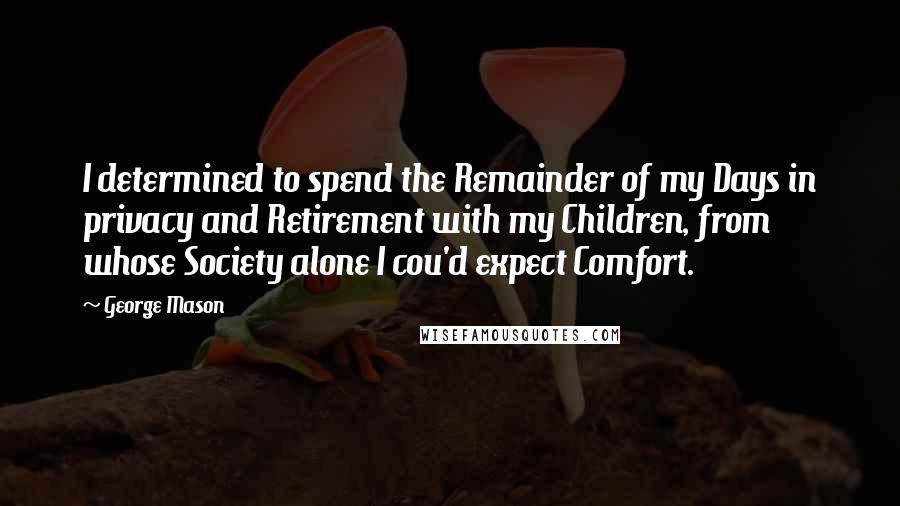 George Mason Quotes: I determined to spend the Remainder of my Days in privacy and Retirement with my Children, from whose Society alone I cou'd expect Comfort.