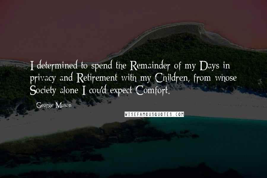 George Mason Quotes: I determined to spend the Remainder of my Days in privacy and Retirement with my Children, from whose Society alone I cou'd expect Comfort.