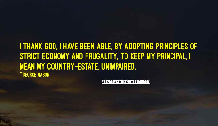 George Mason Quotes: I thank God, I have been able, by adopting Principles of strict Economy and Frugality, to keep my principal, I mean my Country-Estate, unimpaired.