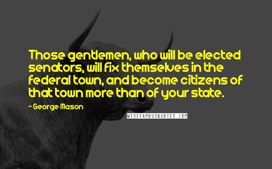 George Mason Quotes: Those gentlemen, who will be elected senators, will fix themselves in the federal town, and become citizens of that town more than of your state.