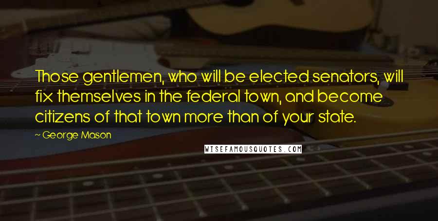 George Mason Quotes: Those gentlemen, who will be elected senators, will fix themselves in the federal town, and become citizens of that town more than of your state.