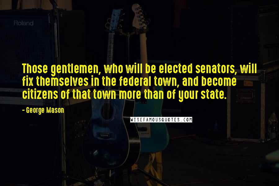 George Mason Quotes: Those gentlemen, who will be elected senators, will fix themselves in the federal town, and become citizens of that town more than of your state.