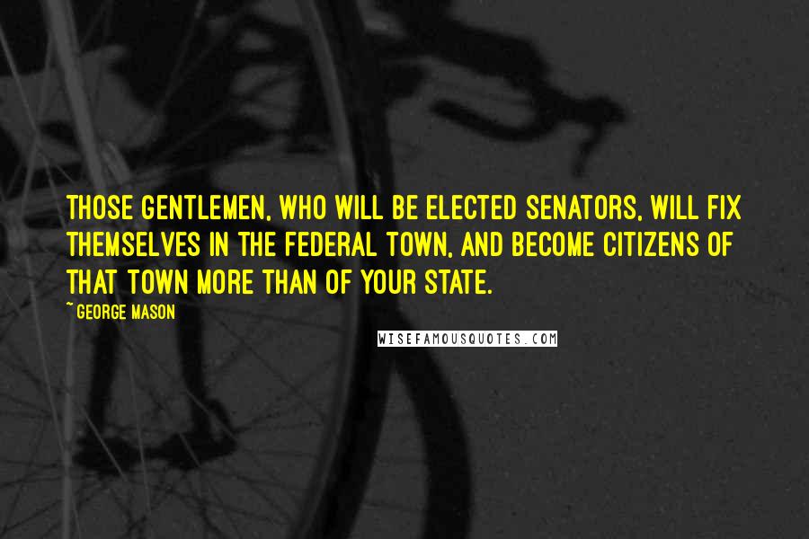 George Mason Quotes: Those gentlemen, who will be elected senators, will fix themselves in the federal town, and become citizens of that town more than of your state.
