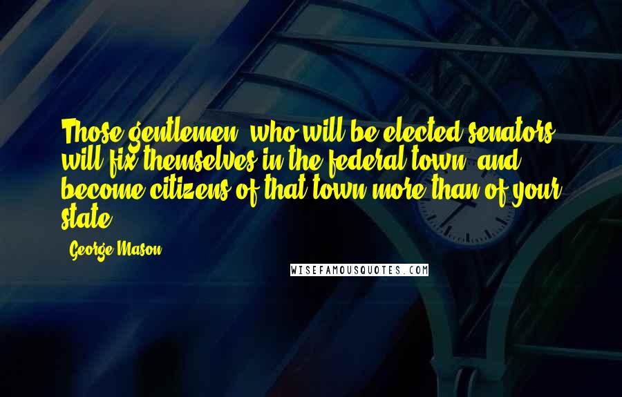 George Mason Quotes: Those gentlemen, who will be elected senators, will fix themselves in the federal town, and become citizens of that town more than of your state.
