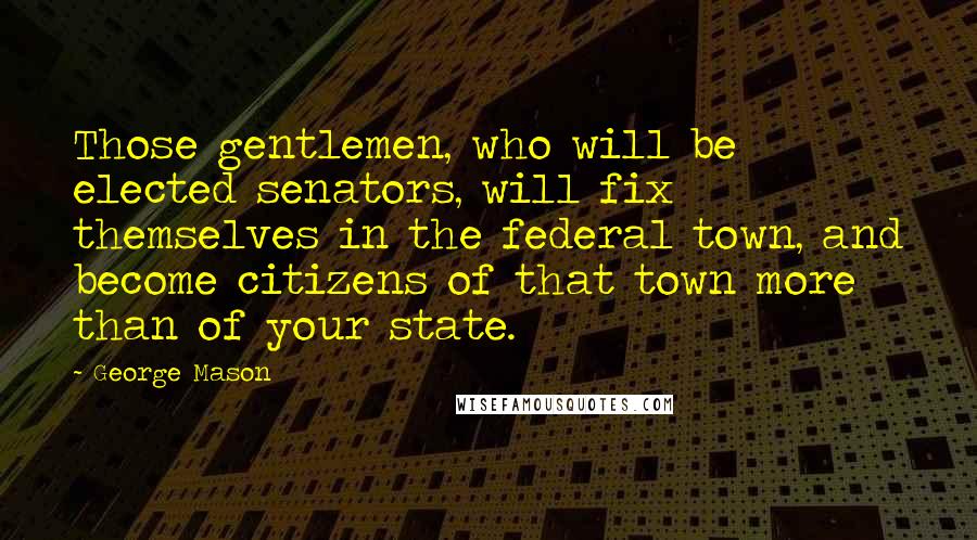 George Mason Quotes: Those gentlemen, who will be elected senators, will fix themselves in the federal town, and become citizens of that town more than of your state.
