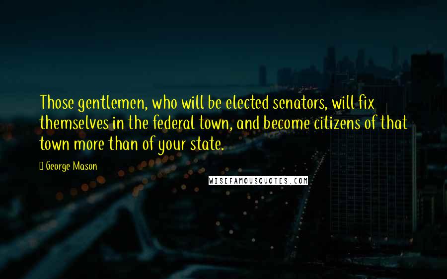 George Mason Quotes: Those gentlemen, who will be elected senators, will fix themselves in the federal town, and become citizens of that town more than of your state.