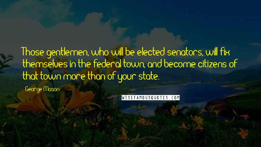 George Mason Quotes: Those gentlemen, who will be elected senators, will fix themselves in the federal town, and become citizens of that town more than of your state.