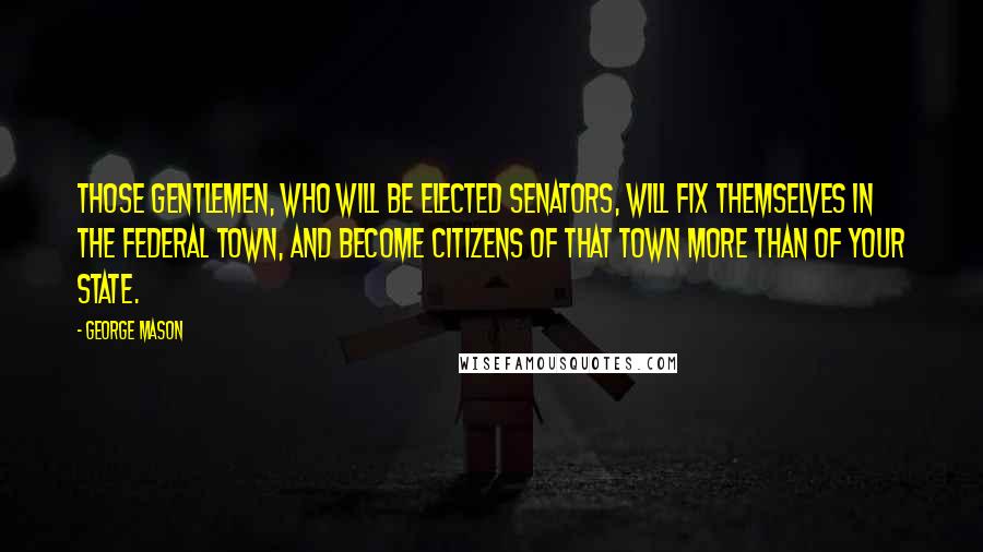 George Mason Quotes: Those gentlemen, who will be elected senators, will fix themselves in the federal town, and become citizens of that town more than of your state.