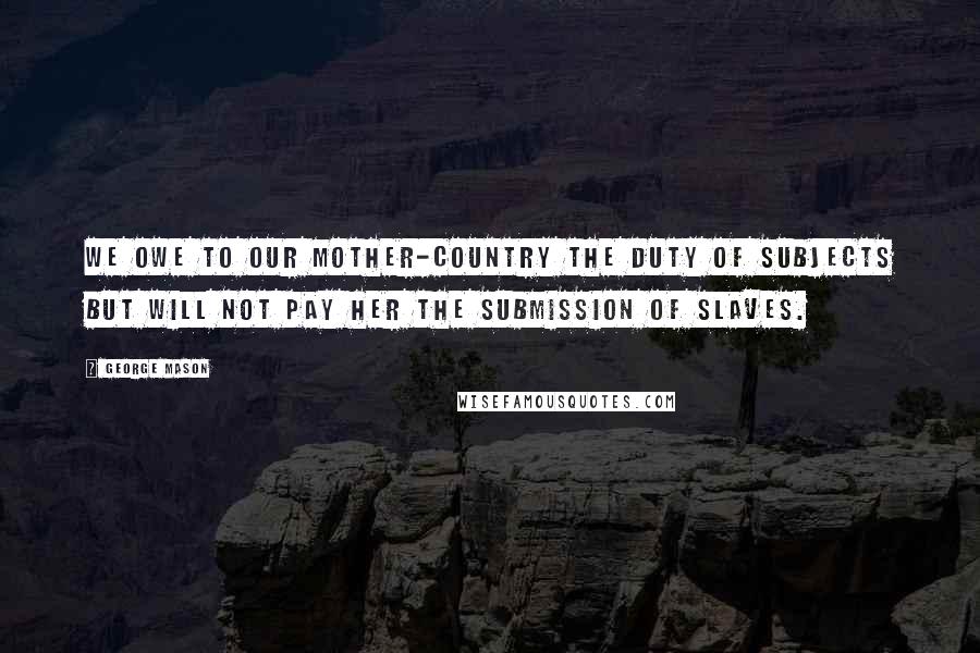 George Mason Quotes: We owe to our Mother-Country the Duty of Subjects but will not pay her the Submission of Slaves.